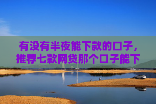 有没有半夜能下款的口子，推荐七款网贷那个口子能下款