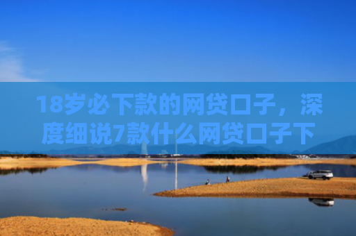 18岁必下款的网贷口子，深度细说7款什么网贷口子下款最快