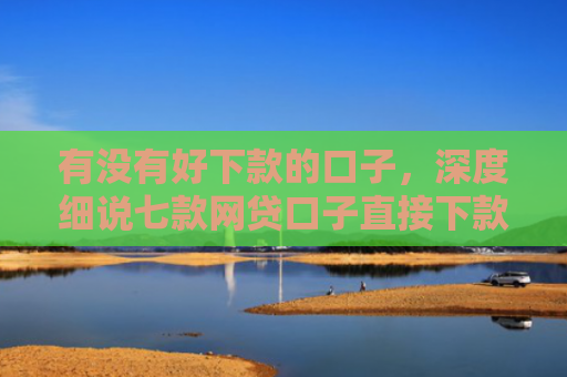 有没有好下款的口子，深度细说七款网贷口子直接下款