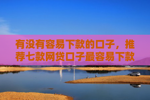 有没有容易下款的口子，推荐七款网贷口子最容易下款