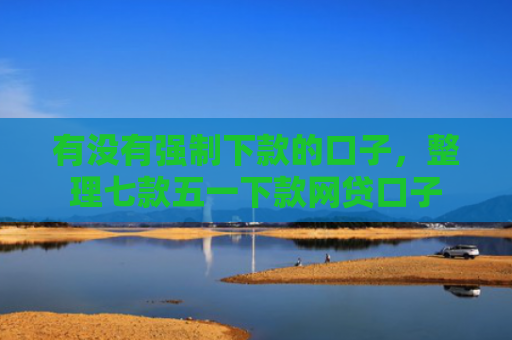 有没有强制下款的口子，整理七款五一下款网贷口子