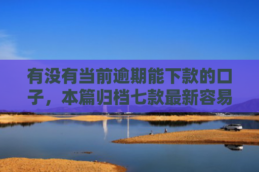有没有当前逾期能下款的口子，本篇归档七款最新容易下款网贷口子