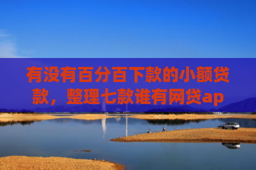 有没有百分百下款的小额贷款，整理七款谁有网贷app下款口子