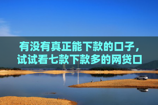 有没有真正能下款的口子，试试看七款下款多的网贷口子