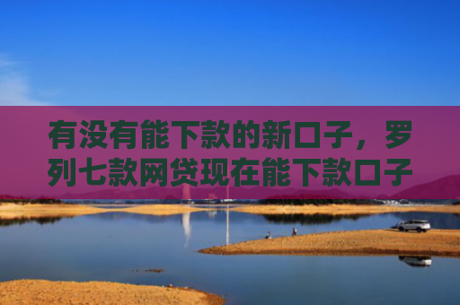 有没有能下款的新口子，罗列七款网贷现在能下款口子