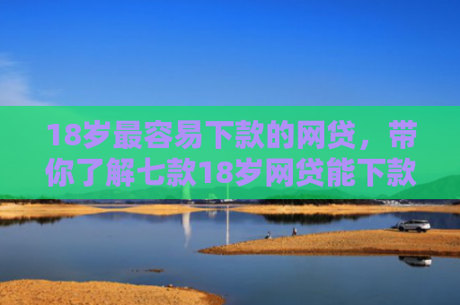 18岁最容易下款的网贷，带你了解七款18岁网贷能下款的口子
