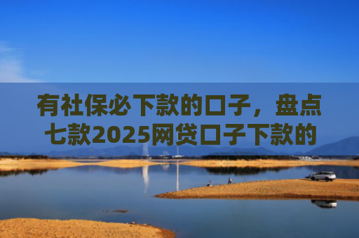 有社保必下款的口子，盘点七款2025网贷口子下款的