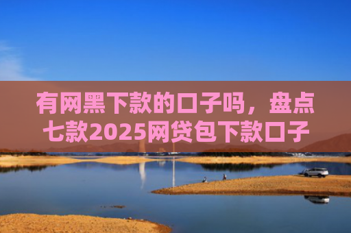 有网黑下款的口子吗，盘点七款2025网贷包下款口子
