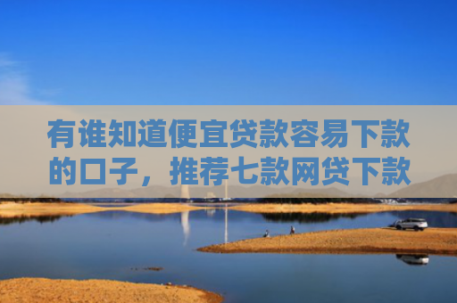有谁知道便宜贷款容易下款的口子，推荐七款网贷下款多的口子