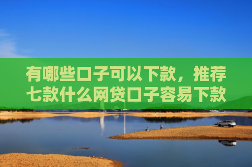 有哪些口子可以下款，推荐七款什么网贷口子容易下款