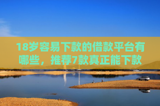 18岁容易下款的借款平台有哪些，推荐7款真正能下款的网贷口子