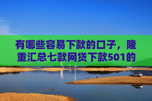 有哪些容易下款的口子，隆重汇总七款网贷下款501的口子