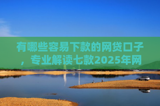 有哪些容易下款的网贷口子，专业解读七款2025年网贷下款口子