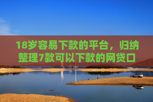 18岁容易下款的平台，归纳整理7款可以下款的网贷口子