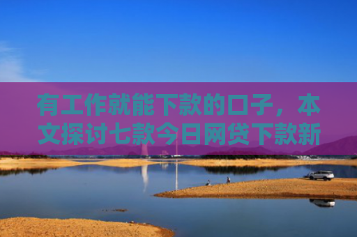 有工作就能下款的口子，本文探讨七款今日网贷下款新口子