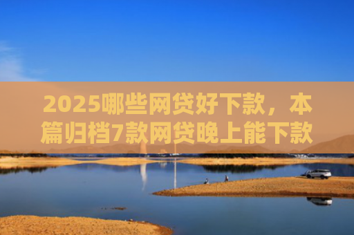 2025哪些网贷好下款，本篇归档7款网贷晚上能下款口子