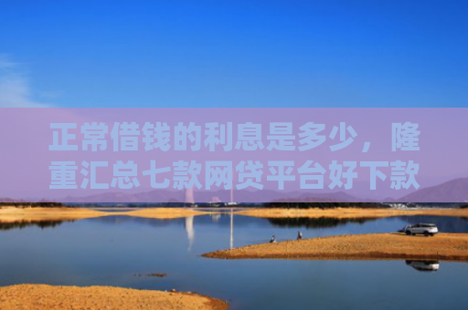 正常借钱的利息是多少，隆重汇总七款网贷平台好下款的口子