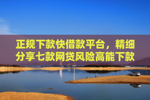 正规下款快借款平台，精细分享七款网贷风险高能下款的口子