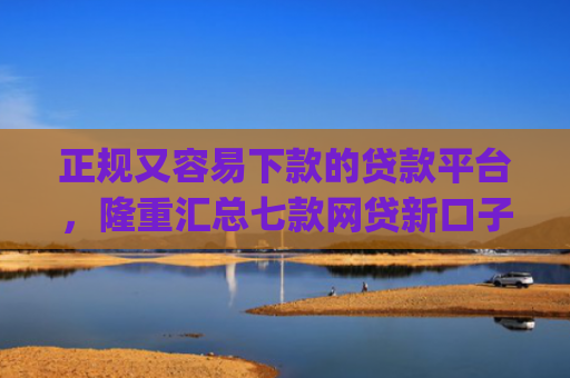 正规又容易下款的贷款平台，隆重汇总七款网贷新口子秒下款app