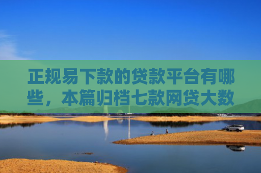 正规易下款的贷款平台有哪些，本篇归档七款网贷大数据花了下款口子