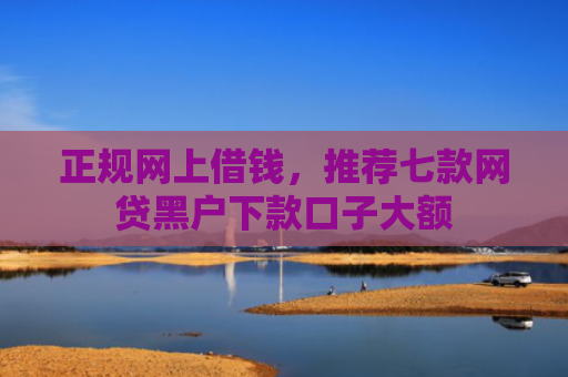 正规网上借钱，推荐七款网贷黑户下款口子大额
