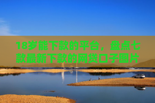 18岁能下款的平台，盘点七款最新下款的网贷口子图片