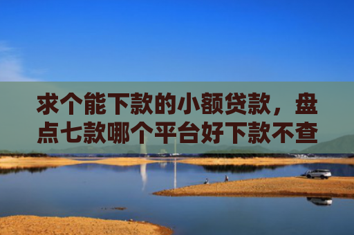 求个能下款的小额贷款，盘点七款哪个平台好下款不查征信