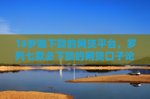 18岁能下款的网贷平台，罗列七款必下款的网贷口子论坛