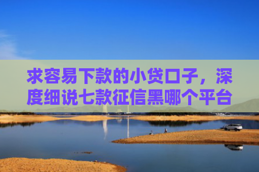 求容易下款的小贷口子，深度细说七款征信黑哪个平台能下款
