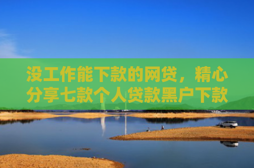 没工作能下款的网贷，精心分享七款个人贷款黑户下款怎么办