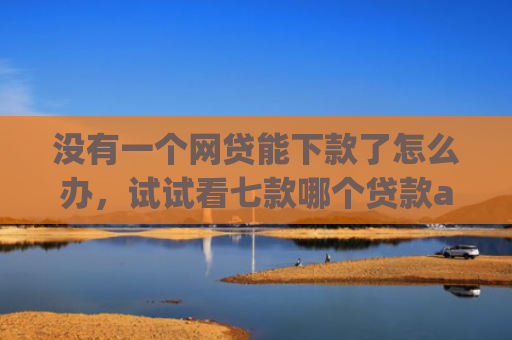 没有一个网贷能下款了怎么办，试试看七款哪个贷款app无视黑户下款很快