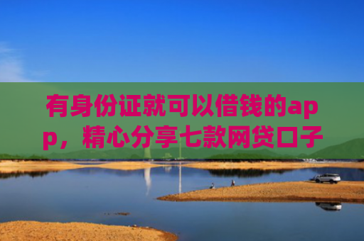 有身份证就可以借钱的app，精心分享七款网贷口子哪个下款多