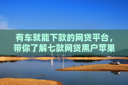 有车就能下款的网贷平台，带你了解七款网贷黑户苹果下款口子