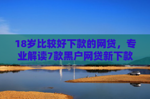 18岁比较好下款的网贷，专业解读7款黑户网贷新下款口子