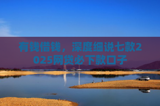 有钱借钱，深度细说七款2025网贷必下款口子