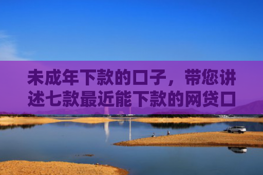 未成年下款的口子，带您讲述七款最近能下款的网贷口子