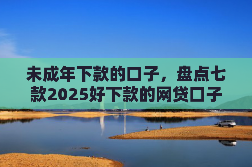 未成年下款的口子，盘点七款2025好下款的网贷口子