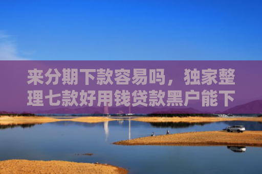 来分期下款容易吗，独家整理七款好用钱贷款黑户能下款吗