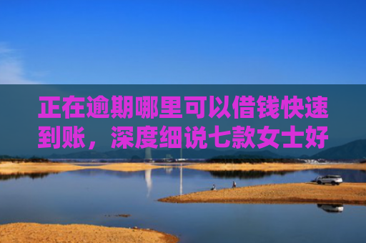 正在逾期哪里可以借钱快速到账，深度细说七款女士好下款的网贷口子