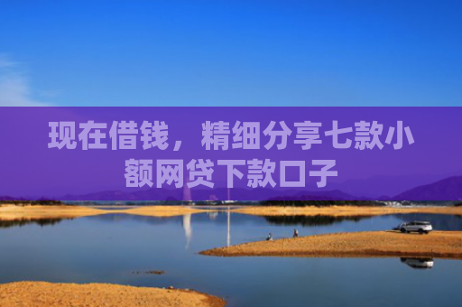 现在借钱，精细分享七款小额网贷下款口子