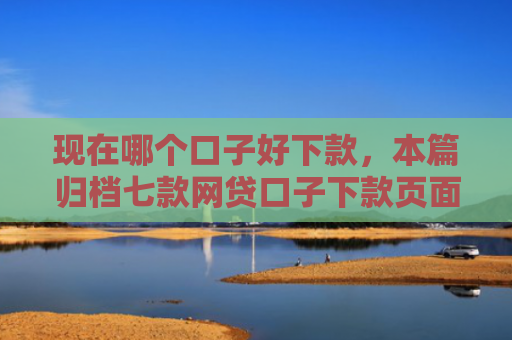 现在哪个口子好下款，本篇归档七款网贷口子下款页面