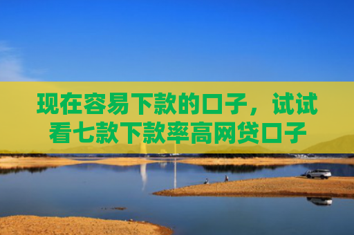 现在容易下款的口子，试试看七款下款率高网贷口子