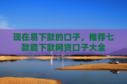 现在易下款的口子，推荐七款能下款网贷口子大全