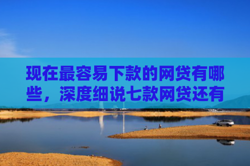 现在最容易下款的网贷有哪些，深度细说七款网贷还有下款口子吗