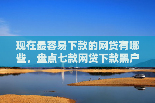 现在最容易下款的网贷有哪些，盘点七款网贷下款黑户口子