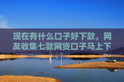 现在有什么口子好下款，网友收集七款网贷口子马上下款