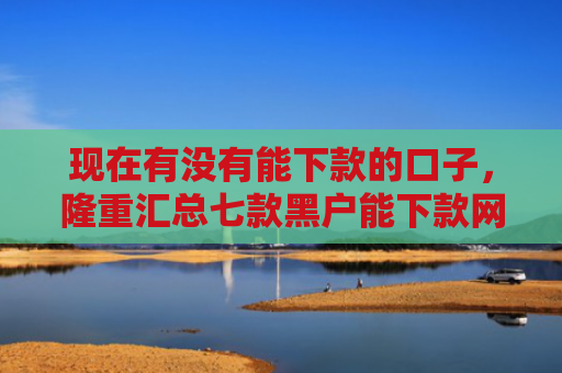 现在有没有能下款的口子，隆重汇总七款黑户能下款网贷口子