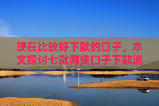 现在比较好下款的口子，本文探讨七款网贷口子下款流程