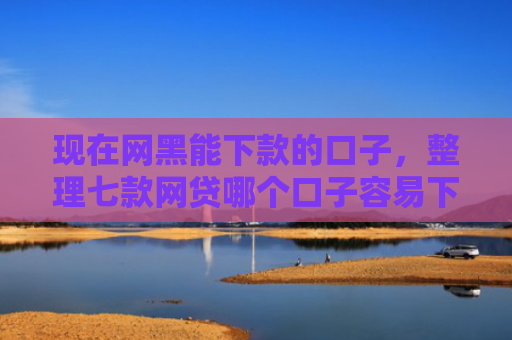 现在网黑能下款的口子，整理七款网贷哪个口子容易下款