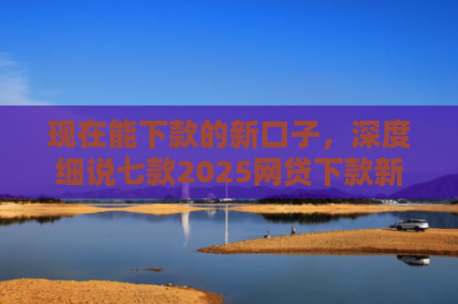 现在能下款的新口子，深度细说七款2025网贷下款新口子